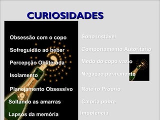 CURIOSIDADESCURIOSIDADES
Obsessão com o copoObsessão com o copo
Sofreguidão ao beberSofreguidão ao beber
Percepção ObliteradaPercepção Obliterada
IsolamentoIsolamento
Planejamento ObsessivoPlanejamento Obsessivo
Soltando as amarrasSoltando as amarras
Lapsos da memóriaLapsos da memória
Caloria pobreCaloria pobre
ImpotênciaImpotência
Negação permanenteNegação permanente
Medo do copo vazioMedo do copo vazio
Comportamento AutoritárioComportamento Autoritário
Sono InstávelSono Instável
Roteiro PróprioRoteiro Próprio
 