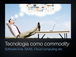 Tecnologia como commodity
Software livre, SAAS, Cloud computing etc
 