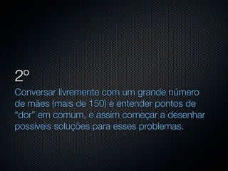 2º
Conversar livremente com um grande número
de mães (mais de 150) e entender pontos de
“dor” em comum, e assim começar a desenhar
possíveis soluções para esses problemas.
 