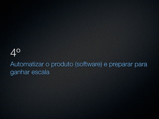 4º
Automatizar o produto (software) e preparar para
ganhar escala
 