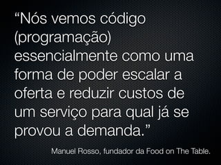 “Nós vemos código
(programação)
essencialmente como uma
forma de poder escalar a
oferta e reduzir custos de
um serviço para qual já se
provou a demanda.”
     Manuel Rosso, fundador da Food on The Table.
 