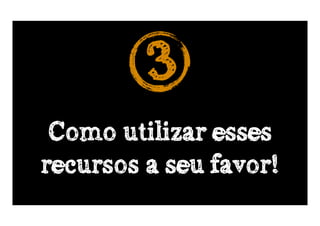 3
 Como utilizar esses
recursos a seu favor!
 