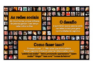 As redes sociais
são importantes porque milhares
 de pessoas gastam o seu tempo                      O desafio
       nelas todos os dias.                  é aproveitar que as pessoas estão
                                                nas redes sociais para gerar
                                                oportunidades de negócios.




                         Como fazer isso?
                  Começar a usar // Não achar que é brincadeira
              Buscar negócios utilizando palavras relacionadas, como:
            “preciso me mudar” “estou procurando apartamento” “quero
                   mudar” “alugar” “casa nova” “nomes de bairros”
 