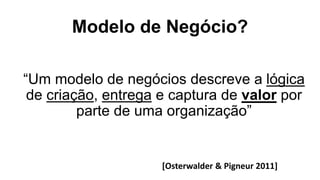 Modelo de Negócio?
“Um modelo de negócios descreve a lógica
de criação, entrega e captura de valor por
parte de uma organização”
[Osterwalder & Pigneur 2011]
 