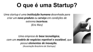 Uma empresa de base tecnológica,
com um modelo de negócios repetível e escalável, que
possui elementos de inovação.
(Associação Brasileira de Startups)
Uma startup é uma instituição humana desenhada para
criar um novo produto ou serviço em condições de
extrema incerteza.
(Eric Ries)
O que é uma Startup?
 