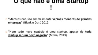O que não é uma Startup
!
 “Startups não são simplesmente versões menores de grandes
empresas” (Blank e Dorf, 2012)
 “Nem todo novo negócio é uma startup, apesar de toda
startup ser um novo negócio” (Meira, 2013)
 