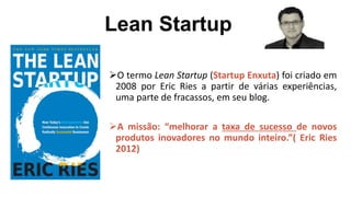 Lean Startup
O termo Lean Startup (Startup Enxuta) foi criado em
2008 por Eric Ries a partir de várias experiências,
uma parte de fracassos, em seu blog.
A missão: “melhorar a taxa de sucesso de novos
produtos inovadores no mundo inteiro.”( Eric Ries
2012)
 