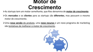 Motor de
Crescimento
As startups tem um motor semelhante, que Ries denomina de motor de crescimento.
Os mercados e os clientes para as startups são diferentes, mas possuem o mesmo
motor de crescimento.
Uma nova versão do produto, uma novo recurso e um novo programa de marketing
são tentativas de melhorar o motor de crescimento.
CRESCIMENTO
CLIENTE
MARKETING
 