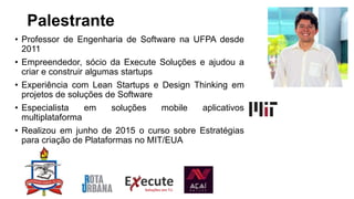 Palestrante
• Professor de Engenharia de Software na UFPA desde
2011
• Empreendedor, sócio da Execute Soluções e ajudou a
criar e construir algumas startups
• Experiência com Lean Startups e Design Thinking em
projetos de soluções de Software
• Especialista em soluções mobile aplicativos
multiplataforma
• Realizou em junho de 2015 o curso sobre Estratégias
para criação de Plataformas no MIT/EUA
 