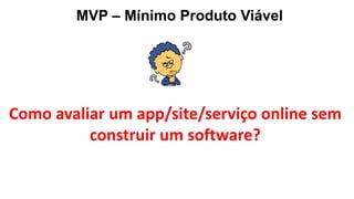 MVP – Mínimo Produto Viável
Como avaliar um app/site/serviço online sem
construir um software?
 