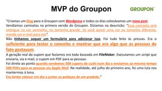 “Criamos um blog para o Groupon com Wordpress e todos os dias colocávamos um novo post.
Vendíamos camisetas na primera versão do Groupon. Dizíamos na descricão: “Essa camiseta será
entregue na cor vermelha, no tamanho grande. Se você quiser uma cor ou tamanho diferente,
mande um e-mail para nós”.
Não tínhamos sequer um formulário para adicionar isso. Foi tudo feito às pressas. Era o
suficiente para testar o conceito e mostrar que era algo que as pessoas de
fato gostavam.
A geração real do cupom que fazíamos era toda baseada em FileMaker. Executamos um script que
enviaria, via e-mail, o cupom em PDF para as pessoas.
Foi direto ao ponto quando vendemos 500 cupons de sushi num dia e enviamos ao mesmo tempo
500 PDFs para as pessoas via Apple Mail. Na realidade, até julho do primeiro ano, foi uma luta nos
mantermos à tona.
Era tentar colocar em dia e juntar os pedaços de um produto.”
MVP do Groupon
 