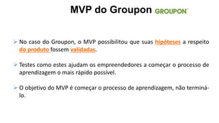  No caso do Groupon, o MVP possibilitou que suas hipóteses a respeito
do produto fossem validadas.
 Testes como estes ajudam os empreendedores a começar o processo de
aprendizagem o mais rápido possível.
 O objetivo do MVP é começar o processo de aprendizagem, não terminá-
lo.
MVP do Groupon
 