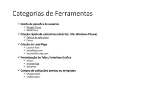 Categorias de Ferramentas
 Coleta de opiniões de usuários
 Google Forms
 MailChimp
 Criação rápida de aplicativos (Android, iOS, Windows Phone)
 Fabrica de aplicativos
 Como
 Criacão de Land Page
 Launch Rock
 kickofflabs.com
 launcheffectapp.com
 Prototipação de Telas / Interface Gráfica
 Pencil
 Invision App
 Balsamiq
 Compra de aplicações prontas ou templates
 Chupamobile
 CodeCanyon
 
