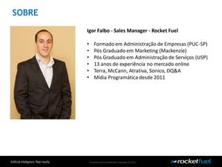 Proprietary& Confidential.Copyright © 2013.
SOBRE
Igor Falbo - Sales Manager - Rocket Fuel
• Formado em Administração de Empresas (PUC-SP)
• Pós Graduado em Marketing (Mackenzie)
• Pós Graduado em Administração de Serviços (USP)
• 13 anos de experiência no mercado online
• Terra, McCann, Atrativa, Sonico, DQ&A
• Mídia Programática desde 2011
 