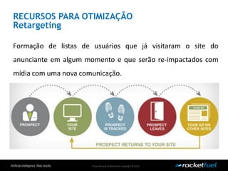 Proprietary& Confidential.Copyright © 2013.
RECURSOS PARA OTIMIZAÇÃO
Retargeting
Formação de listas de usuários que já visitaram o site do
anunciante em algum momento e que serão re-impactados com
mídia com uma nova comunicação.
 