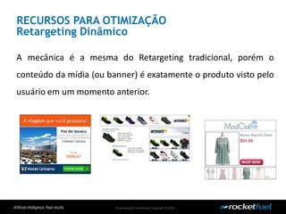 Proprietary& Confidential.Copyright © 2013.
RECURSOS PARA OTIMIZAÇÃO
Retargeting Dinâmico
A mecânica é a mesma do Retargeting tradicional, porém o
conteúdo da mídia (ou banner) é exatamente o produto visto pelo
usuário em um momento anterior.
 