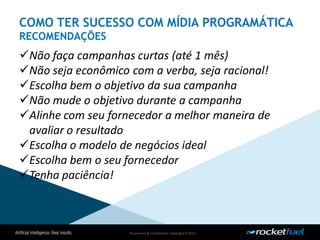 Proprietary& Confidential.Copyright © 2013.
Não faça campanhas curtas (até 1 mês)
Não seja econômico com a verba, seja racional!
Escolha bem o objetivo da sua campanha
Não mude o objetivo durante a campanha
Alinhe com seu fornecedor a melhor maneira de
avaliar o resultado
Escolha o modelo de negócios ideal
Escolha bem o seu fornecedor
Tenha paciência!
COMO TER SUCESSO COM MÍDIA PROGRAMÁTICA
RECOMENDAÇÕES
 