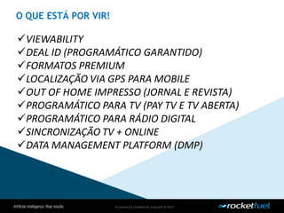 Proprietary& Confidential.Copyright © 2013.
VIEWABILITY
DEAL ID (PROGRAMÁTICO GARANTIDO)
FORMATOS PREMIUM
LOCALIZAÇÃO VIA GPS PARA MOBILE
OUT OF HOME IMPRESSO (JORNAL E REVISTA)
PROGRAMÁTICO PARA TV (PAY TV E TV ABERTA)
PROGRAMÁTICO PARA RÁDIO DIGITAL
SINCRONIZAÇÃO TV + ONLINE
DATA MANAGEMENT PLATFORM (DMP)
O QUE ESTÁ POR VIR!
 