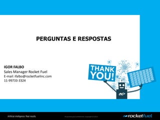 Proprietary& Confidential.Copyright © 2013.
PERGUNTAS E RESPOSTAS
IGOR FALBO
Sales Manager Rocket Fuel
E-mail: ifalbo@rocketfuelinc.com
11-99733-3324
 