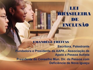 LEI
BRASILEIRA
DE
INCLUSÃO
EMANOELE FREITAS
Escritora, Palestrante
Fundadora e Presidente da AAPA – Associação de
Apoio a Pessoa Autista
Presidente do Conselho Mun. Dir. da Pessoa com
Deficiência de Nova Iguaçu
 
