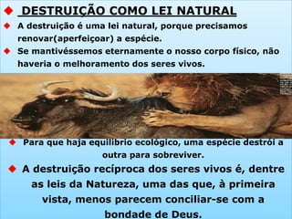  DESTRUIÇÃO COMO LEI NATURAL
 A destruição é uma lei natural, porque precisamos
renovar(aperfeiçoar) a espécie.
 Se mantivéssemos eternamente o nosso corpo físico, não
haveria o melhoramento dos seres vivos.
 Para que haja equilíbrio ecológico, uma espécie destrói a
outra para sobreviver.
 A destruição recíproca dos seres vivos é, dentre
as leis da Natureza, uma das que, à primeira
vista, menos parecem conciliar-se com a
bondade de Deus.
 