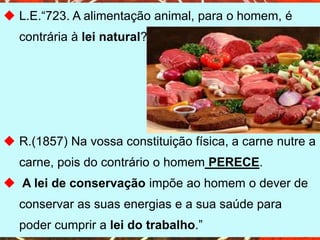  L.E.“723. A alimentação animal, para o homem, é
contrária à lei natural?
 R.(1857) Na vossa constituição física, a carne nutre a
carne, pois do contrário o homem PERECE.
 A lei de conservação impõe ao homem o dever de
conservar as suas energias e a sua saúde para
poder cumprir a lei do trabalho.”
 