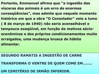 SEGUNDO RAMATIS A INGESTÃO DE CARNE
TRANSFORMA O VENTRE DE QUEM COME EM……..
UM CEMITÉRIO DE IRMÃO INFERIOR.
Portanto, Emmanuel afirma que “a ingestão das
vísceras dos animais é um erro de enormes
conseqüências”, mas admite que naquele momento
histórico em que a obra “O Consolador" veio a lume
( 8 de março de 1940) não seria aconselhável e
tampouco exeqüível, em função de motivos sócio-
econômicos e dos próprios condicionamentos muito
arraigados, uma mudança brusca de hábito
alimentar.
 