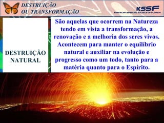 DESTRUIÇÃO
NATURAL
São aquelas que ocorrem na Natureza
tendo em vista a transformação, a
renovação e a melhoria dos seres vivos.
Acontecem para manter o equilíbrio
natural e auxiliar na evolução e
progresso como um todo, tanto para a
matéria quanto para o Espírito.
DESTRUIÇÃO
OU TRANSFORMAÇÃO
 