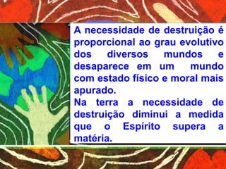 A necessidade de destruição é
proporcional ao grau evolutivo
dos diversos mundos e
desaparece em um mundo
com estado físico e moral mais
apurado.
Na terra a necessidade de
destruição diminui a medida
que o Espírito supera a
matéria.
 