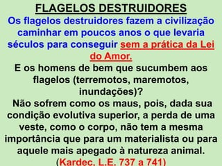 FLAGELOS DESTRUIDORES
Os flagelos destruidores fazem a civilização
caminhar em poucos anos o que levaria
séculos para conseguir sem a prática da Lei
do Amor.
E os homens de bem que sucumbem aos
flagelos (terremotos, maremotos,
inundações)?
Não sofrem como os maus, pois, dada sua
condição evolutiva superior, a perda de uma
veste, como o corpo, não tem a mesma
importância que para um materialista ou para
aquele mais apegado à natureza animal.
(Kardec, L.E. 737 a 741)
 