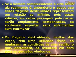 • Se o homem compreendesse a vida como
ela realmente é, entenderia o pouco que
esses flagelos destruidores representam
em relação ao infinito, pois essas
vítimas, em outra passagem pela carne,
serão amplamente compensadas, se
souberem suportar seus sofrimentos
sem murmurar.
• Os flagelos destruidores, muitas das
vezes, têm uma utilidade física, ao
mudarem as condições de uma região, o
que, entretanto, só resultará em bem
para as gerações vindouras.
 