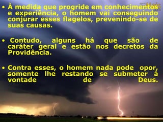• À medida que progride em conhecimentos
e experiência, o homem vai conseguindo
conjurar esses flagelos, prevenindo-se de
suas causas.
• Contudo, alguns há que são de
caráter geral e estão nos decretos da
Providência.
• Contra esses, o homem nada pode opor,
somente lhe restando se submeter à
vontade de Deus.
 