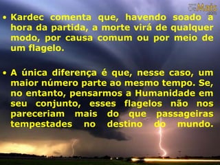 • Kardec comenta que, havendo soado a
hora da partida, a morte virá de qualquer
modo, por causa comum ou por meio de
um flagelo.
• A única diferença é que, nesse caso, um
maior número parte ao mesmo tempo. Se,
no entanto, pensarmos a Humanidade em
seu conjunto, esses flagelos não nos
pareceriam mais do que passageiras
tempestades no destino do mundo.
 