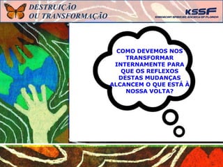 COMO DEVEMOS NOS
TRANSFORMAR
INTERNAMENTE PARA
QUE OS REFLEXOS
DESTAS MUDANÇAS
ALCANCEM O QUE ESTÁ À
NOSSA VOLTA?
DESTRUIÇÃO
OU TRANSFORMAÇÃO
 