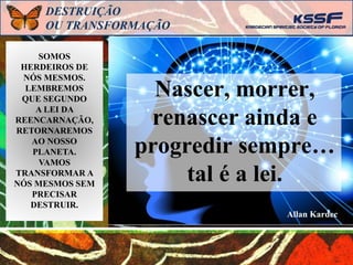 SOMOS
HERDEIROS DE
NÓS MESMOS.
LEMBREMOS
QUE SEGUNDO
A LEI DA
REENCARNAÇÃO,
RETORNAREMOS
AO NOSSO
PLANETA.
VAMOS
TRANSFORMAR A
NÓS MESMOS SEM
PRECISAR
DESTRUIR.
DESTRUIÇÃO
OU TRANSFORMAÇÃO
Nascer, morrer,
renascer ainda e
progredir sempre…
tal é a lei.
Allan Kardec
 