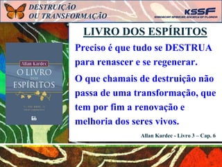 Preciso é que tudo se DESTRUA
para renascer e se regenerar.
O que chamais de destruição não
passa de uma transformação, que
tem por fim a renovação e
melhoria dos seres vivos.
LIVRO DOS ESPÍRITOS
Allan Kardec - Livro 3 – Cap. 6
DESTRUIÇÃO
OU TRANSFORMAÇÃO
 