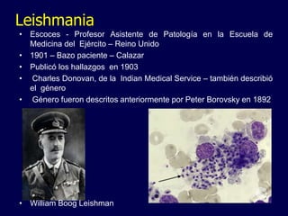 Leishmania
• Escoces - Profesor Asistente de Patología en la Escuela de
Medicina del Ejército – Reino Unido
• 1901 – Bazo paciente – Calazar
• Publicó los hallazgos en 1903
• Charles Donovan, de la Indian Medical Service – también describió
el género
• Género fueron descritos anteriormente por Peter Borovsky en 1892
• William Boog Leishman
 