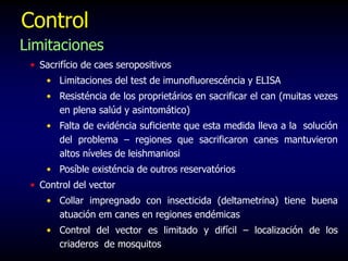 Control
Limitaciones
• Sacrifício de caes seropositivos
• Limitaciones del test de imunofluorescéncia y ELISA
• Resisténcia de los proprietários en sacrificar el can (muitas vezes
en plena salúd y asintomático)
• Falta de evidéncia suficiente que esta medida lleva a la solución
del problema – regiones que sacrificaron canes mantuvieron
altos níveles de leishmaniosi
• Posíble existéncia de outros reservatórios
• Control del vector
• Collar impregnado con insecticida (deltametrina) tiene buena
atuación em canes en regiones endémicas
• Control del vector es limitado y difícil – localización de los
criaderos de mosquitos
 