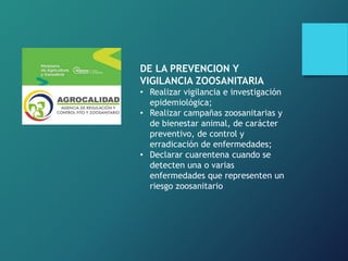 DE LA PREVENCION Y
VIGILANCIA ZOOSANITARIA
• Realizar vigilancia e investigación
epidemiológica;
• Realizar campañas zoosanitarias y
de bienestar animal, de carácter
preventivo, de control y
erradicación de enfermedades;
• Declarar cuarentena cuando se
detecten una o varias
enfermedades que representen un
riesgo zoosanitario
 