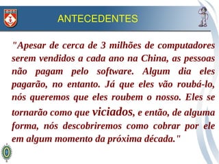 ANTECEDENTES

"Apesar de cerca de 3 milhões de computadores
serem vendidos a cada ano na China, as pessoas
não pagam pelo software. Algum dia eles
pagarão, no entanto. Já que eles vão roubá-lo,
nós queremos que eles roubem o nosso. Eles se
tornarão como que viciados, e então, de alguma
forma, nós descobriremos como cobrar por ele
em algum momento da próxima década."
 