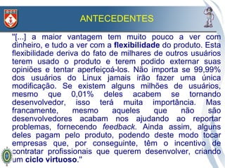 ANTECEDENTES
''[...] a maior vantagem tem muito pouco a ver com
dinheiro, e tudo a ver com a flexibilidade do produto. Esta
flexibilidade deriva do fato de milhares de outros usuários
terem usado o produto e terem podido externar suas
opiniões e tentar aperfeiçoá-los. Não importa se 99,99%
dos usuários do Linux jamais irão fazer uma única
modificação. Se existem alguns milhões de usuários,
mesmo que 0,01% deles acabem se tornando
desenvolvedor, isso terá muita importância. Mas
francamente,       mesmo      aqueles    que    não     são
desenvolvedores acabam nos ajudando ao reportar
problemas, fornecendo feedback. Ainda assim, alguns
deles pagam pelo produto, podendo deste modo tocar
empresas que, por conseguinte, têm o incentivo de
contratar profissionais que querem desenvolver, criando
um ciclo virtuoso.''
 