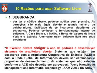 10 Razões para usar Software Livre
●   1. SEGURANÇA
    –   por ter o código aberto, pode-se auditar com precisão. As
        correções são mais ágeis devido o grande número de
        colaboradores, facilidade de se incorporar algoritmos de
        segurança. Pode-se conhecer o funcionamento interno do
        software. A Casa Branca, a NASA, a Bolsa de Valores de Nova
        York e o Exército Americano usam software livre nos seus
        servidores;
    –
"O Exército deverá obrigar o uso de padrões e desenvolver
sistemas de arquitetura aberta. Sistemas que estejam em
desacordo com a Arquitetura Corporativa do Exército (ACE) e
com a Rede Global de Informações devem ser eliminados e
propostas de desenvolvimento de sistemas que não estejam
conforme a ACE não deverão ser aprovados. (Army Knowledge
Management and Informatio Technology - AKM 2006 / US Army)"
 