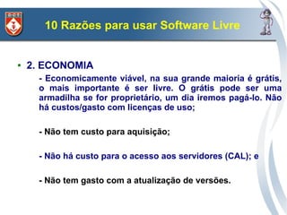 10 Razões para usar Software Livre


●   2. ECONOMIA
      - Economicamente viável, na sua grande maioria é grátis,
      o mais importante é ser livre. O grátis pode ser uma
      armadilha se for proprietário, um dia iremos pagá-lo. Não
      há custos/gasto com licenças de uso;

      - Não tem custo para aquisição;

      - Não há custo para o acesso aos servidores (CAL); e

      - Não tem gasto com a atualização de versões.
 