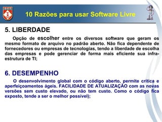 10 Razões para usar Software Livre

5. LIBERDADE
    Opção de escolher entre os diversos software que geram os
mesmo formato de arquivo no padrão aberto. Não fica dependente de
fornecedores ou empresas de tecnologias, tendo a liberdade de escolha
das empresas e pode gerenciar de forma mais eficiente sua infra-
estrutura de TI;


6. DESEMPENHO
    O desenvolvimento global com o código aberto, permite crítica e
aperfeiçoamentos ágeis. FACILIDADE DE ATUALIZAÇÃO com as novas
versões sem custo elevado, ou não tem custo. Como o código fica
exposto, tende a ser o melhor possível);
 