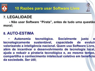 10 Razões para usar Software Livre

7. LEGALIDADE
    - Não usar Software “Pirata”, antes de tudo uma questão
moral;

8. AUTO-ESTIMA
   -    Autonomia tecnológica. Socialmente justo e
tecnologicamente sustentável, capacidade de evoluir
valorizando a inteligência nacional. Quem usa Software Livre,
além de incentivar o desenvolvimento de tecnologia local,
ajuda a reduzir a pirataria tecnológica e, ao mesmo tempo,
compartilha o conhecimento intelectual coletivo em benefício
da sociedade. Ser útil;
 
