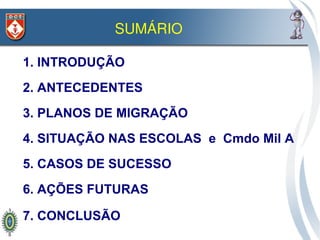 SUMÁRIO

1. INTRODUÇÃO
2. ANTECEDENTES
3. PLANOS DE MIGRAÇÃO
4. SITUAÇÃO NAS ESCOLAS e Cmdo Mil A
5. CASOS DE SUCESSO
6. AÇÕES FUTURAS

7. CONCLUSÃO
 