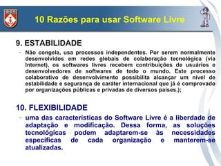 10 Razões para usar Software Livre

9. ESTABILIDADE
–   Não congela, usa processos independentes. Por serem normalmente
    desenvolvidos em redes globais de colaboração tecnológica (via
    Internet), os softwares livres recebem contribuições de usuários e
    desenvolvedores de softwares de todo o mundo. Este processo
    colaborativo de desenvolvimento possibilita alcançar um nível de
    estabilidade e segurança de caráter internacional que já é comprovado
    por organizações públicas e privadas de diversos países.);


10. FLEXIBILIDADE
–   uma das características do Software Livre é         a liberdade de
    adaptação e modificação. Dessa forma,                as soluções
    tecnológicas podem adaptarem-se às                   necessidades
    específicas de cada organização e                     manterem-se
    atualizadas.
 