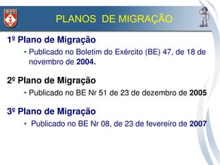 PLANOS DE MIGRAÇÃO

1º Plano de Migração
   • Publicado no Boletim do Exército (BE) 47, de 18 de 
     novembro de 2004.

2º Plano de Migração 
   • Publicado no BE Nr 51 de 23 de dezembro de 2005

3º Plano de Migração
   •  Publicado no BE Nr 08, de 23 de fevereiro de 2007
 