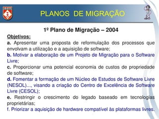 PLANOS DE MIGRAÇÃO

                 1º Plano de Migração – 2004
Objetivos:
a.  Apresentar  uma  proposta  de  reformulação  dos  processos  que 
envolvam a utilização e a aquisição de software;
b. Motivar a elaboração de um Projeto de Migração para o Software 
Livre;
c.  Proporcionar  uma  potencial  economia  de  custos  de  propriedade 
de software;
d. Fomentar a formação de um Núcleo de Estudos de Software Livre 
(NESOL)..., visando a criação do Centro de Excelência de Software 
Livre (CESOL);
e.  Restringir  o  crescimento  do  legado  baseado  em  tecnologias 
proprietárias;
f. Priorizar a aquisição de hardware compatível às plataformas livres. 
 