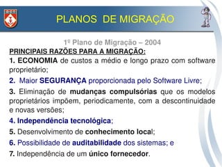PLANOS DE MIGRAÇÃO

                1º Plano de Migração – 2004
PRINCIPAIS RAZÕES PARA A MIGRAÇÃO:
1. ECONOMIA de custos a médio e longo prazo com software 
proprietário;
2.  Maior SEGURANÇA proporcionada pelo Software Livre;
3.  Eliminação  de  mudanças  compulsórias  que  os  modelos 
proprietários  impõem,  periodicamente,  com  a  descontinuidade 
e novas versões;
4. Independência tecnológica;
5. Desenvolvimento de conhecimento local;
6. Possibilidade de auditabilidade dos sistemas; e
7. Independência de um único fornecedor. 
 